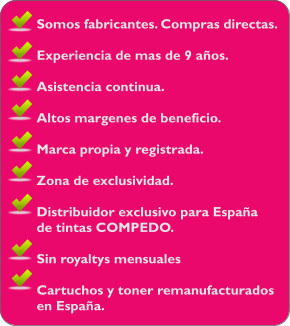 Somos fabricantes. Compras directas.  Experiencia de mas de 9 aos.  Asistencia continua.  Altos margenes de beneficio.  Marca propia y registrada.  Zona de exclusividad.  Distribuidor exclusivo para Espaa  de tintas COMPEDO.  Sin royaltys mensuales  Cartuchos y toner remanufacturados en Espaa.