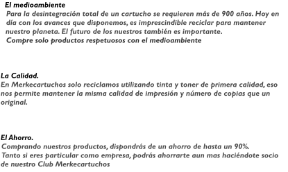 El medioambiente Para la desintegracin total de un cartucho se requieren ms de 900 aos. Hoy en da con los avances que disponemos, es imprescindible reciclar para mantener nuestro planeta. El futuro de los nuestros tambin es importante. Compre solo productos respetuosos con el medioambiente     La Calidad. En Merkecartuchos solo reciclamos utilizando tinta y toner de primera calidad, eso nos permite mantener la misma calidad de impresin y nmero de copias que un original.     El Ahorro. Comprando nuestros productos, dispondrs de un ahorro de hasta un 90%. Tanto si eres particular como empresa, podrs ahorrarte aun mas hacindote socio de nuestro Club Merkecartuchos